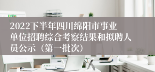 2022下半年四川绵阳市事业单位招聘综合考察结果和拟聘人员公示（第一批次）