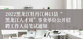 2022黑龙江牡丹江林口县“黑龙江人才周”事业单位公开招聘工作人员笔试通知