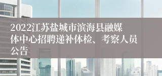 2022江苏盐城市滨海县融媒体中心招聘递补体检、考察人员公告