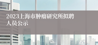 2023上海市肿瘤研究所拟聘人员公示