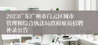 2023广东广州市白云区城市管理和综合执法局政府雇员招聘补录公告