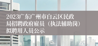 2023广东广州市白云区民政局招聘政府雇员（执法辅助岗）拟聘用人员公示