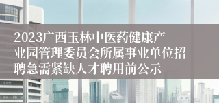 2023广西玉林中医药健康产业园管理委员会所属事业单位招聘急需紧缺人才聘用前公示