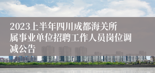 2023上半年四川成都海关所属事业单位招聘工作人员岗位调减公告