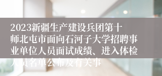 2023新疆生产建设兵团第十师北屯市面向石河子大学招聘事业单位人员面试成绩、进入体检人员名单公布及有关事