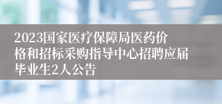 2023国家医疗保障局医药价格和招标采购指导中心招聘应届毕业生2人公告