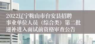 2022辽宁鞍山市台安县招聘事业单位人员（综合类）第二批递补进入面试前资格审查公告