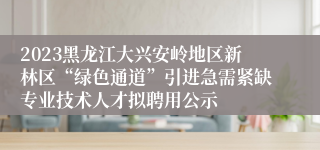 2023黑龙江大兴安岭地区新林区“绿色通道”引进急需紧缺专业技术人才拟聘用公示