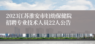 2023江苏淮安市妇幼保健院招聘专业技术人员22人公告