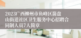 2023广西柳州市鱼峰区箭盘山街道社区卫生服务中心招聘合同制人员7人简章