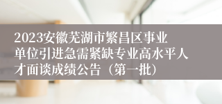 2023安徽芜湖市繁昌区事业单位引进急需紧缺专业高水平人才面谈成绩公告（第一批）