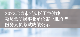 2023北京市延庆区卫生健康委员会所属事业单位第一批招聘医务人员考试成绩公示