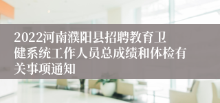 2022河南濮阳县招聘教育卫健系统工作人员总成绩和体检有关事项通知