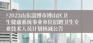 ?2023山东淄博市博山区卫生健康系统事业单位招聘卫生专业技术人员计划核减公告