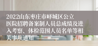 2022山东枣庄市峄城区公立医院招聘备案制人员总成绩及进入考察、体检范围人员名单等相关事项通知