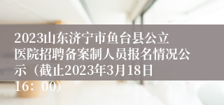 2023山东济宁市鱼台县公立医院招聘备案制人员报名情况公示（截止2023年3月18日16：00）