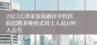 2023天津市滨海新区中医医院招聘多种形式用工人员100人公告