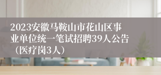 2023安徽马鞍山市花山区事业单位统一笔试招聘39人公告（医疗岗3人）