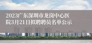 2023广东深圳市龙岗中心医院3月21日拟聘聘员名单公示