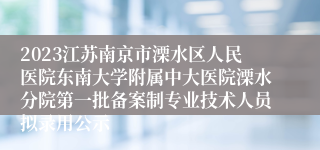 2023江苏南京市溧水区人民医院东南大学附属中大医院溧水分院第一批备案制专业技术人员拟录用公示