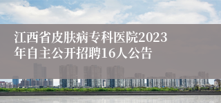 江西省皮肤病专科医院2023年自主公开招聘16人公告