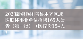 2023新疆兵团乌鲁木齐区域医联体事业单位招聘165人公告（第一批）（医疗岗154人）