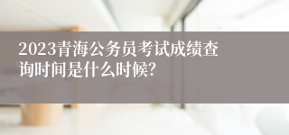 2023青海公务员考试成绩查询时间是什么时候？