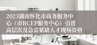 2023湖南怀化市商务服务中心（市RCEP服务中心）引进高层次及急需紧缺人才现场资格初审及考试公告