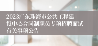 2023广东珠海市公共工程建设中心合同制职员专项招聘面试有关事项公告