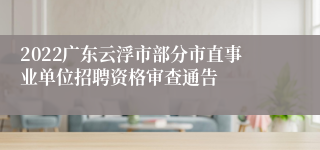 2022广东云浮市部分市直事业单位招聘资格审查通告