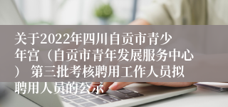 关于2022年四川自贡市青少年宫（自贡市青年发展服务中心） 第三批考核聘用工作人员拟聘用人员的公示