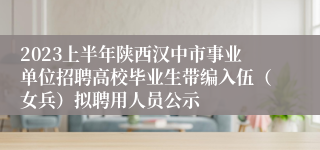 2023上半年陕西汉中市事业单位招聘高校毕业生带编入伍（女兵）拟聘用人员公示