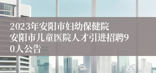 2023年安阳市妇幼保健院 安阳市儿童医院人才引进招聘90人公告