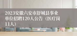 2023安徽六安市舒城县事业单位招聘120人公告（医疗岗11人）