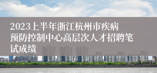 2023上半年浙江杭州市疾病预防控制中心高层次人才招聘笔试成绩