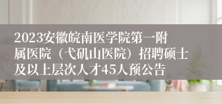 2023安徽皖南医学院第一附属医院（弋矶山医院）招聘硕士及以上层次人才45人预公告