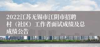 2022江苏无锡市江阴市招聘村（社区）工作者面试成绩及总成绩公告