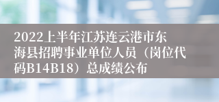 2022上半年江苏连云港市东海县招聘事业单位人员（岗位代码B14B18）总成绩公布