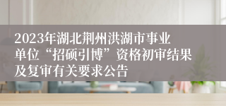 2023年湖北荆州洪湖市事业单位“招硕引博”资格初审结果及复审有关要求公告