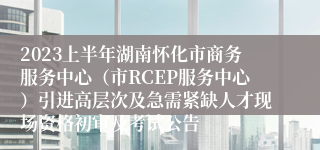 2023上半年湖南怀化市商务服务中心（市RCEP服务中心）引进高层次及急需紧缺人才现场资格初审及考试公告