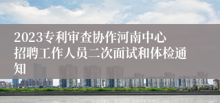 2023专利审查协作河南中心招聘工作人员二次面试和体检通知