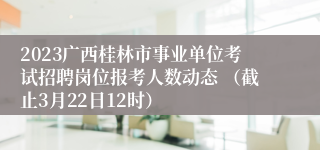 2023广西桂林市事业单位考试招聘岗位报考人数动态 （截止3月22日12时） 