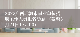 2023广西北海市事业单位招聘工作人员报名动态 （截至3月21日17：00）