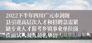 2022下半年四川广元市剑阁县引进高层次人才和招聘急需紧缺专业人才报考乡镇事业单位岗位面试入闱人员名单公