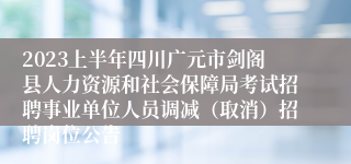 2023上半年四川广元市剑阁县人力资源和社会保障局考试招聘事业单位人员调减（取消）招聘岗位公告