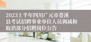 2023上半年四川广元市苍溪县考试招聘事业单位人员调减和取消部分招聘岗位公告