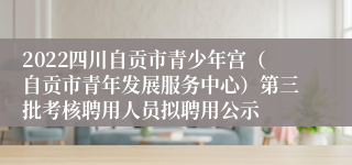 2022四川自贡市青少年宫（自贡市青年发展服务中心）第三批考核聘用人员拟聘用公示