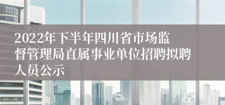 2022年下半年四川省市场监督管理局直属事业单位招聘拟聘人员公示