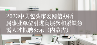 2023中共包头市委网信办所属事业单位引进高层次和紧缺急需人才拟聘公示（内蒙古）