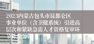 2023内蒙古包头市昆都仑区事业单位（含卫健系统）引进高层次和紧缺急需人才资格复审环节补充公告